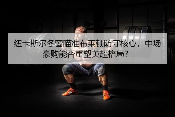 纽卡斯尔冬窗瞄准布莱顿防守核心，中场豪购能否重塑英超格局？